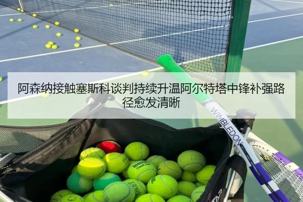 阿森纳接触塞斯科谈判持续升温阿尔特塔中锋补强路径愈发清晰