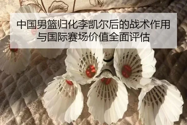 中国男篮归化李凯尔后的战术作用与国际赛场价值全面评估